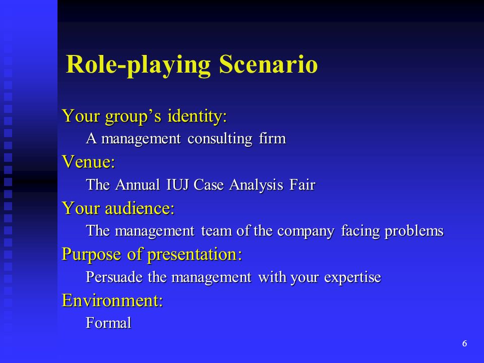 Role-playing Scenario Your group’s identity: A management consulting firm Venue: The Annual IUJ Case Analysis Fair Your audience: The management team of the company facing problems Purpose of presentation: Persuade the management with your expertise Environment:Formal 6