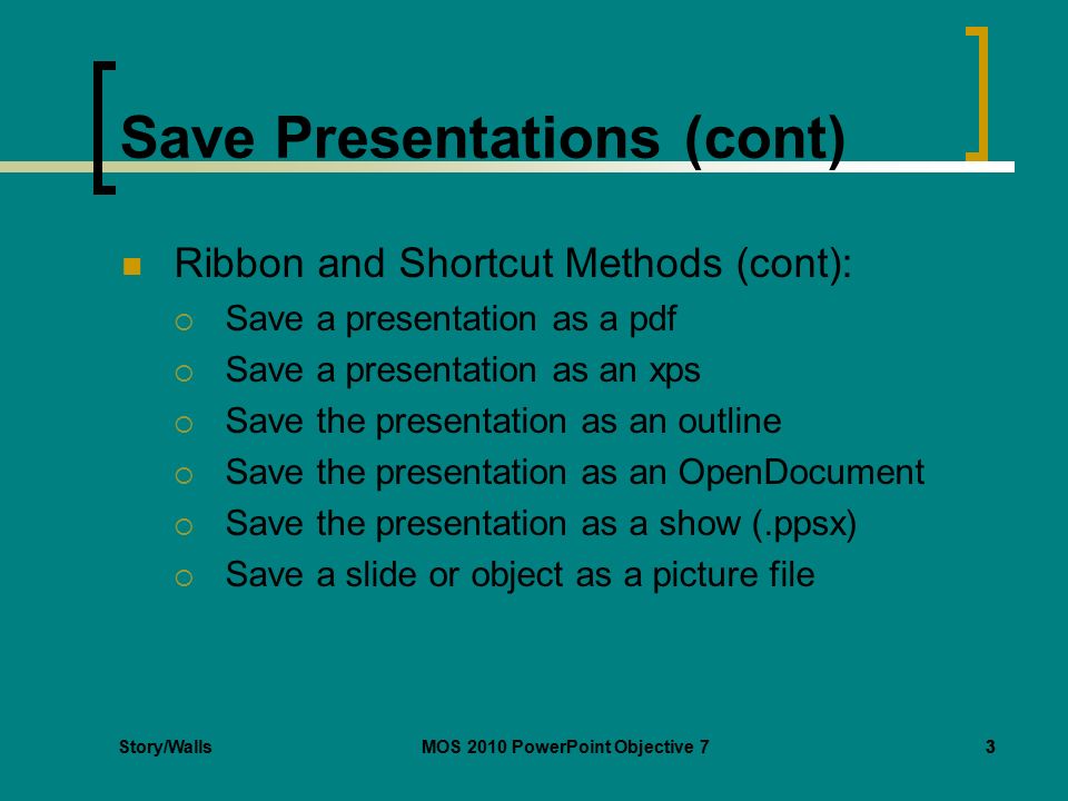 Story/WallsMOS 2010 PowerPoint Objective 73 Save Presentations (cont) Ribbon and Shortcut Methods (cont):  Save a presentation as a pdf  Save a presentation as an xps  Save the presentation as an outline  Save the presentation as an OpenDocument  Save the presentation as a show (.ppsx)  Save a slide or object as a picture file 3