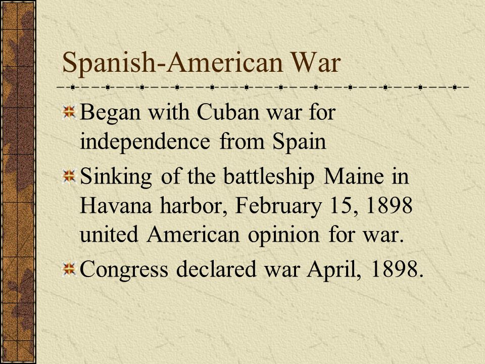 Spanish-American War Began with Cuban war for independence from Spain Sinking of the battleship Maine in Havana harbor, February 15, 1898 united American opinion for war.