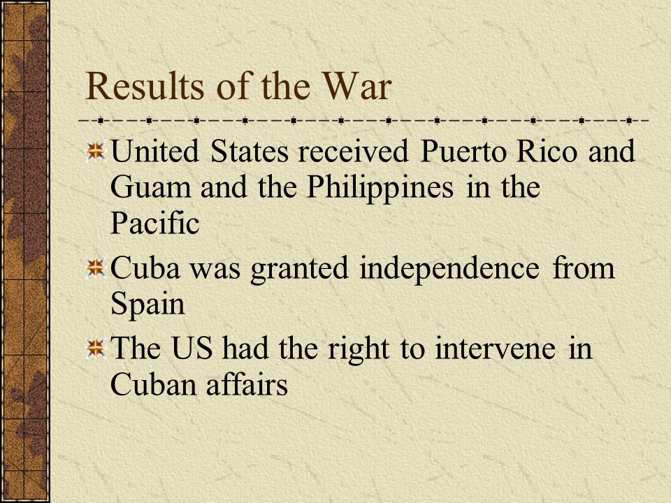Results of the War United States received Puerto Rico and Guam and the Philippines in the Pacific Cuba was granted independence from Spain The US had the right to intervene in Cuban affairs