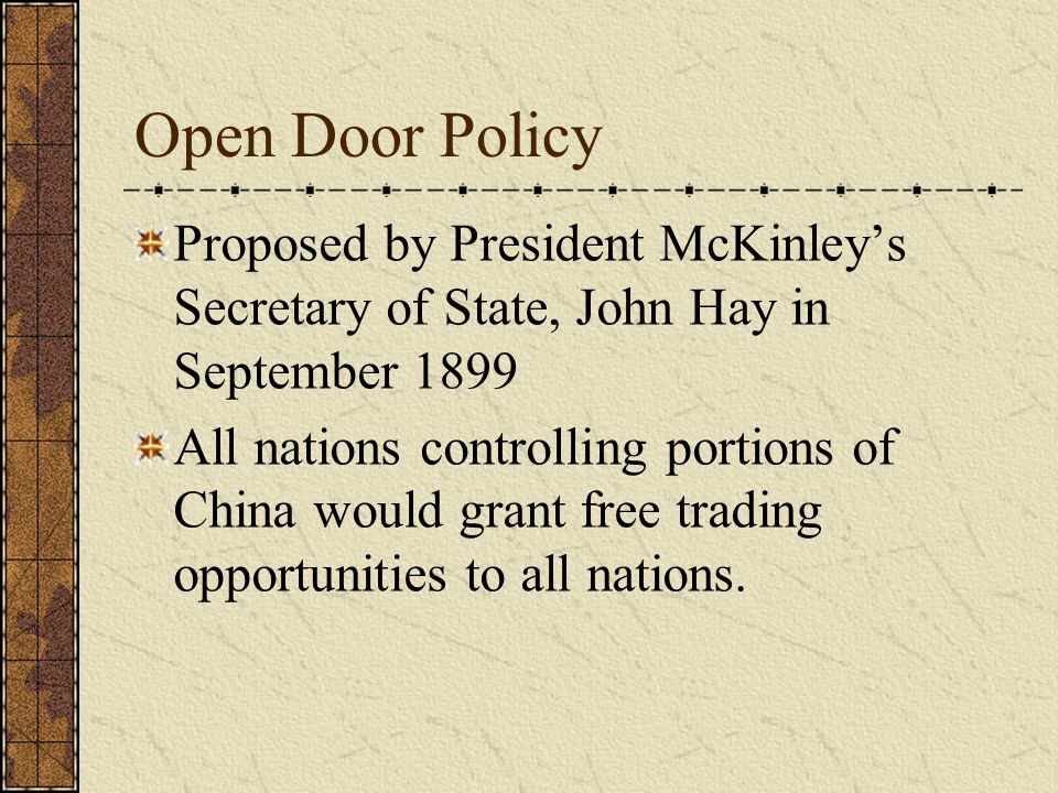 Open Door Policy Proposed by President McKinley’s Secretary of State, John Hay in September 1899 All nations controlling portions of China would grant free trading opportunities to all nations.
