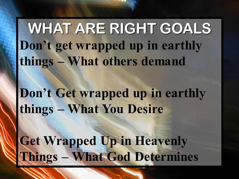 WHAT ARE RIGHT GOALS Don’t get wrapped up in earthly things – What others demand Don’t Get wrapped up in earthly things – What You Desire Get Wrapped Up in Heavenly Things – What God Determines