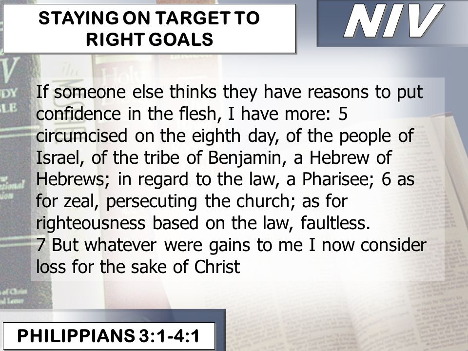 PHILIPPIANS 3:1-4:1 STAYING ON TARGET TO RIGHT GOALS If someone else thinks they have reasons to put confidence in the flesh, I have more: 5 circumcised on the eighth day, of the people of Israel, of the tribe of Benjamin, a Hebrew of Hebrews; in regard to the law, a Pharisee; 6 as for zeal, persecuting the church; as for righteousness based on the law, faultless.