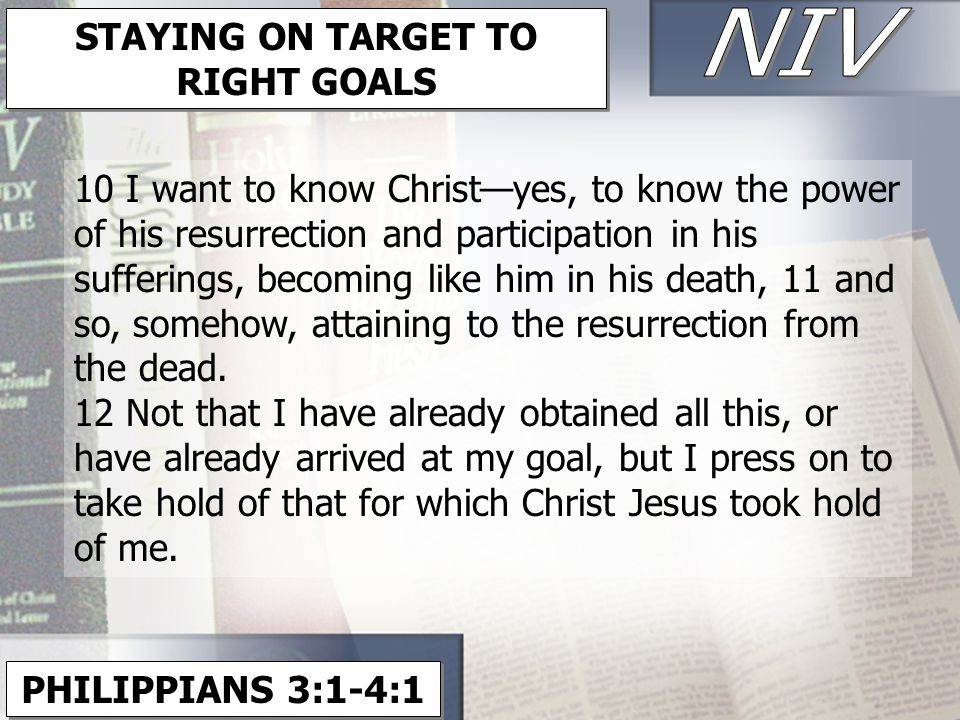 PHILIPPIANS 3:1-4:1 STAYING ON TARGET TO RIGHT GOALS 10 I want to know Christ—yes, to know the power of his resurrection and participation in his sufferings, becoming like him in his death, 11 and so, somehow, attaining to the resurrection from the dead.