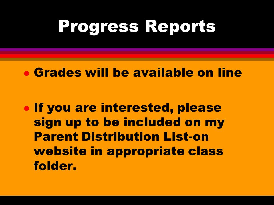 Progress Reports l Grades will be available on line l If you are interested, please sign up to be included on my Parent Distribution List-on website in appropriate class folder.