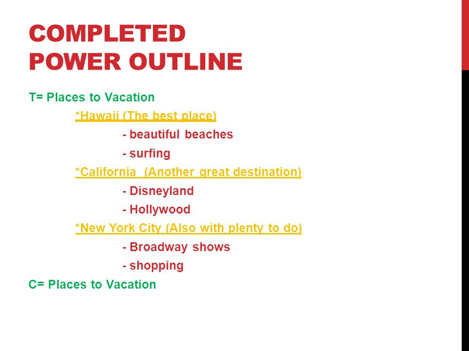 COMPLETED POWER OUTLINE T= Places to Vacation *Hawaii (The best place) - beautiful beaches - surfing *California (Another great destination) - Disneyland - Hollywood *New York City (Also with plenty to do) - Broadway shows - shopping C= Places to Vacation