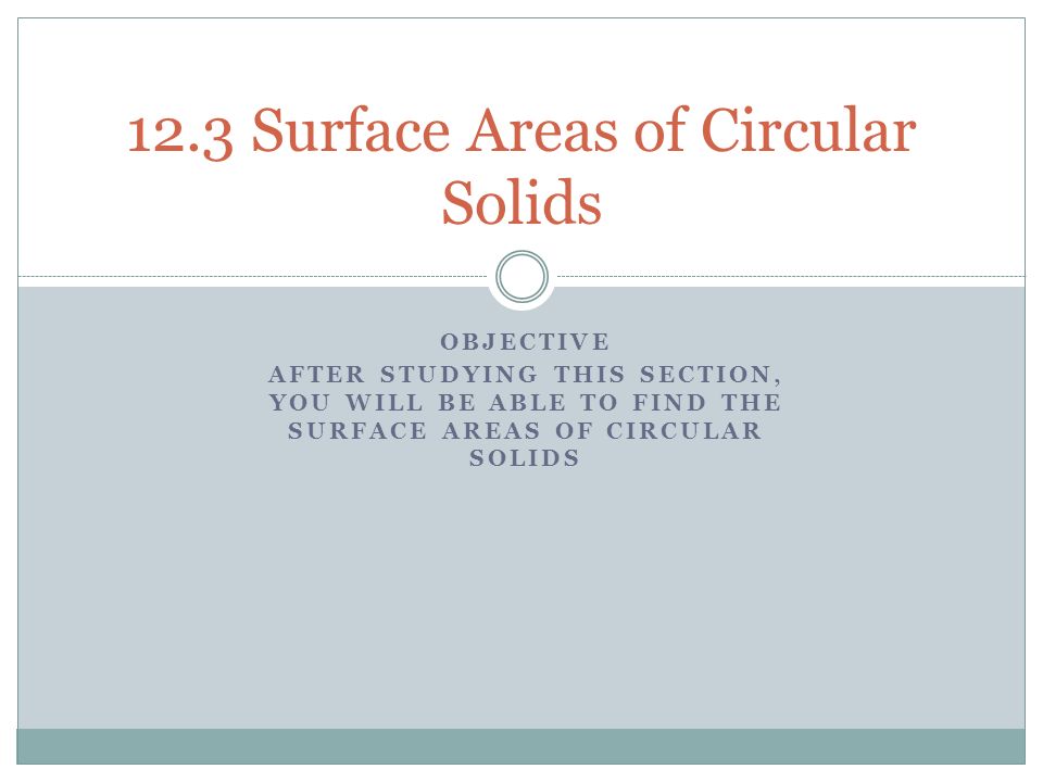 OBJECTIVE AFTER STUDYING THIS SECTION, YOU WILL BE ABLE TO FIND THE SURFACE AREAS OF CIRCULAR SOLIDS 12.3 Surface Areas of Circular Solids