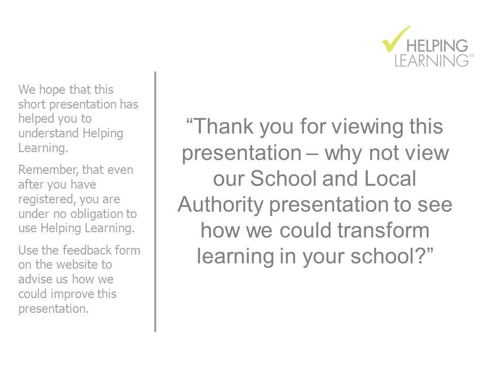 Thank you for viewing this presentation – why not view our School and Local Authority presentation to see how we could transform learning in your school We hope that this short presentation has helped you to understand Helping Learning.