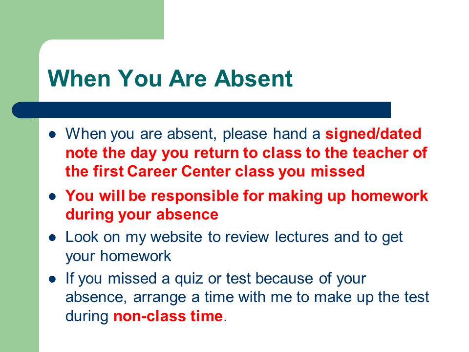 When You Are Absent When you are absent, please hand a signed/dated note the day you return to class to the teacher of the first Career Center class you missed You will be responsible for making up homework during your absence Look on my website to review lectures and to get your homework If you missed a quiz or test because of your absence, arrange a time with me to make up the test during non-class time.