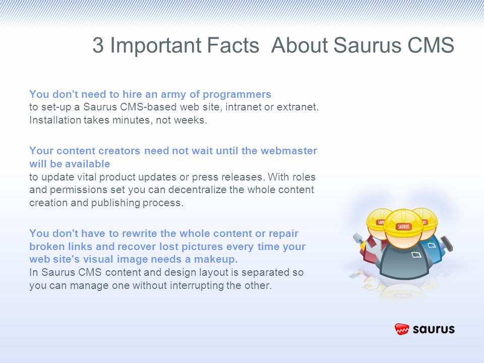3 Important Facts About Saurus CMS You don t need to hire an army of programmers to set-up a Saurus CMS-based web site, intranet or extranet.