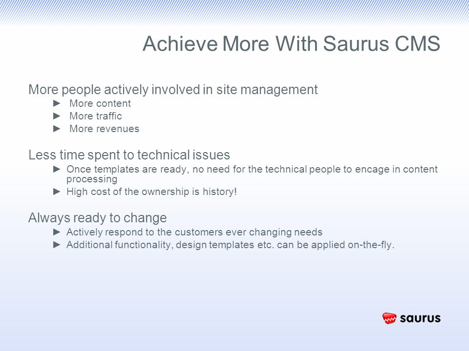 Achieve More With Saurus CMS More people actively involved in site management ► More content ► More traffic ► More revenues Less time spent to technical issues ►Once templates are ready, no need for the technical people to encage in content processing ►High cost of the ownership is history.