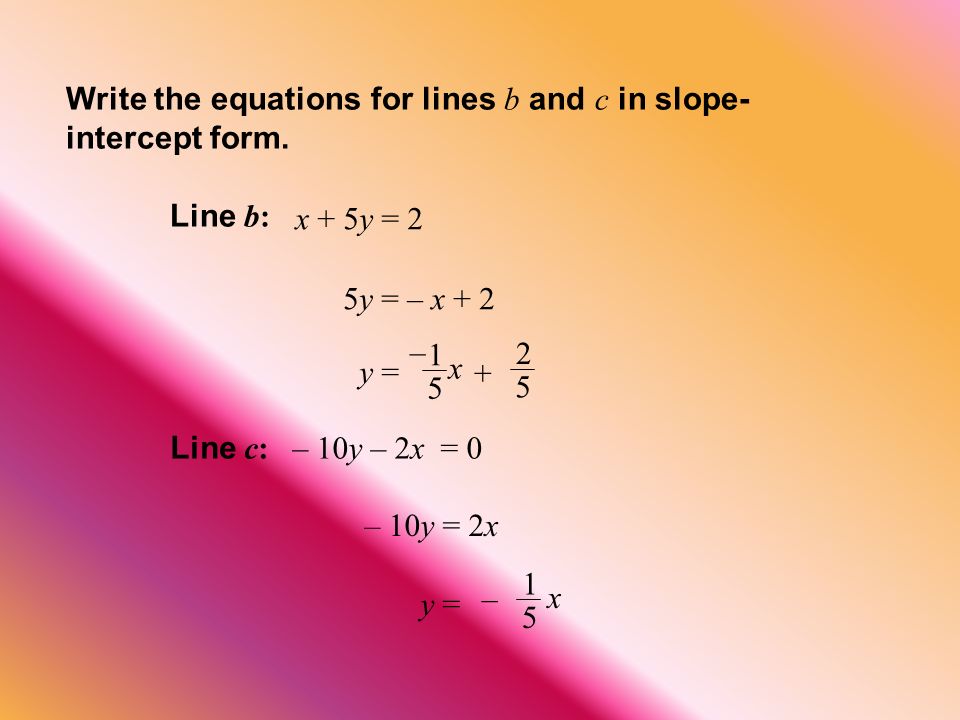 Line b: x + 5y = 2 5y = – x + 2 Line c: – 10y – 2x = 0 – 10y = 2x y = – x 1 5 x – Write the equations for lines b and c in slope- intercept form.