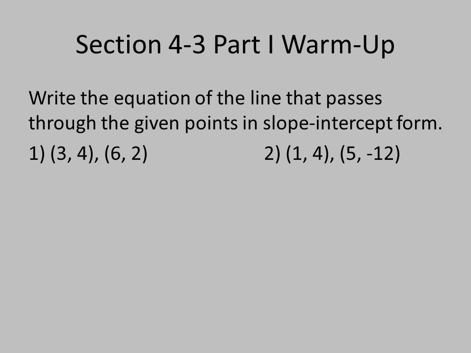 Section 4-3 Part I Warm-Up Write the equation of the line that passes through the given points in slope-intercept form.