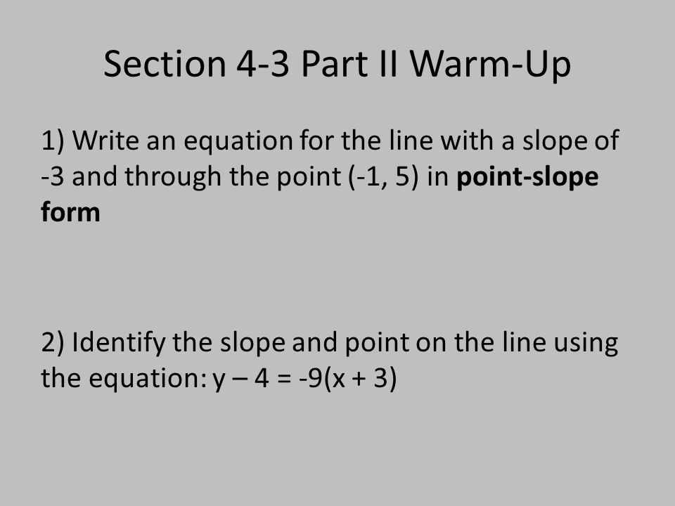 Section 4-3 Part II Warm-Up 1) Write an equation for the line with a slope of -3 and through the point (-1, 5) in point-slope form 2) Identify the slope and point on the line using the equation: y – 4 = -9(x + 3)