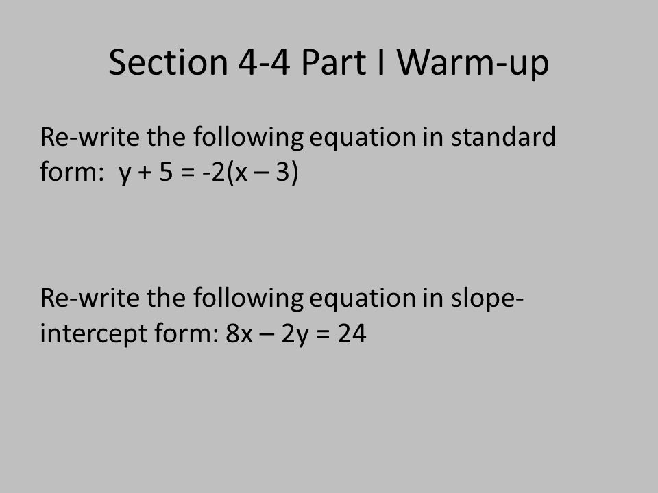 Section 4-4 Part I Warm-up Re-write the following equation in standard form: y + 5 = -2(x – 3) Re-write the following equation in slope- intercept form: 8x – 2y = 24