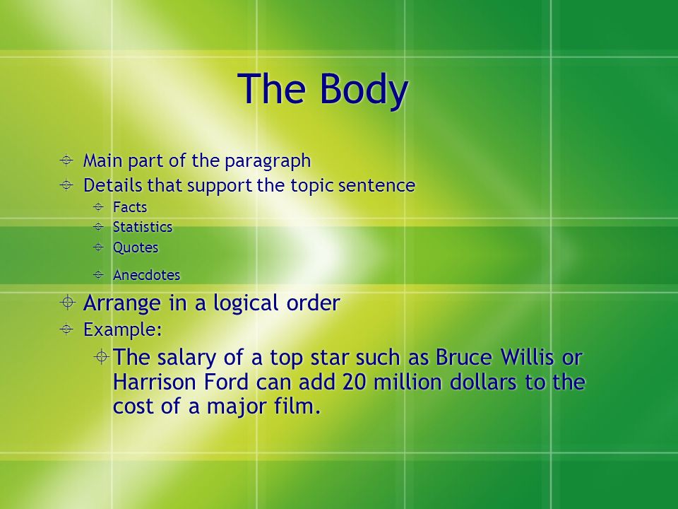 The Body  Main part of the paragraph  Details that support the topic sentence  Facts  Statistics  Quotes  Anecdotes  Arrange in a logical order  Example:  The salary of a top star such as Bruce Willis or Harrison Ford can add 20 million dollars to the cost of a major film.