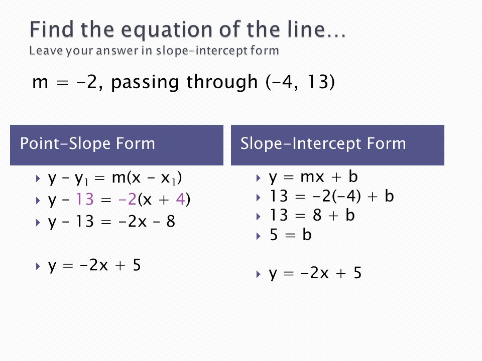 Point-Slope FormSlope-Intercept Form  y – y 1 = m(x - x 1 )  y – 13 = -2(x + 4)  y – 13 = -2x – 8  y = -2x + 5  y = mx + b  13 = -2(-4) + b  13 = 8 + b  5 = b  y = -2x + 5 m = -2, passing through (-4, 13)
