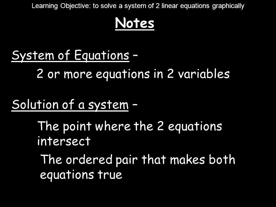Notes Learning Objective: to solve a system of 2 linear equations graphically System of Equations – 2 or more equations in 2 variables Solution of a system – The point where the 2 equations intersect The ordered pair that makes both equations true
