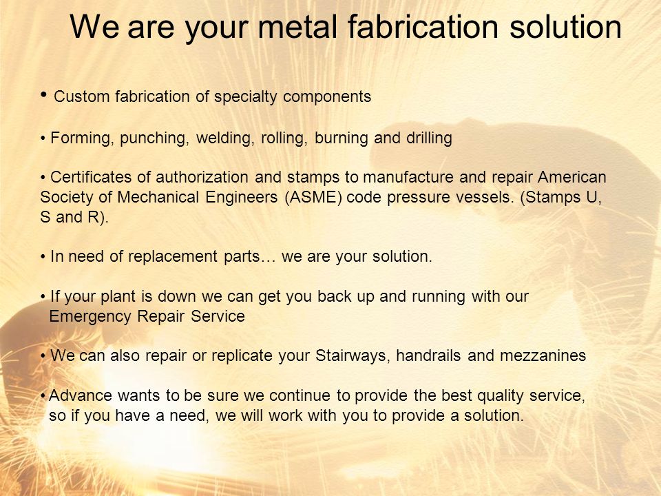 We are your metal fabrication solution Custom fabrication of specialty components Forming, punching, welding, rolling, burning and drilling Certificates of authorization and stamps to manufacture and repair American Society of Mechanical Engineers (ASME) code pressure vessels.