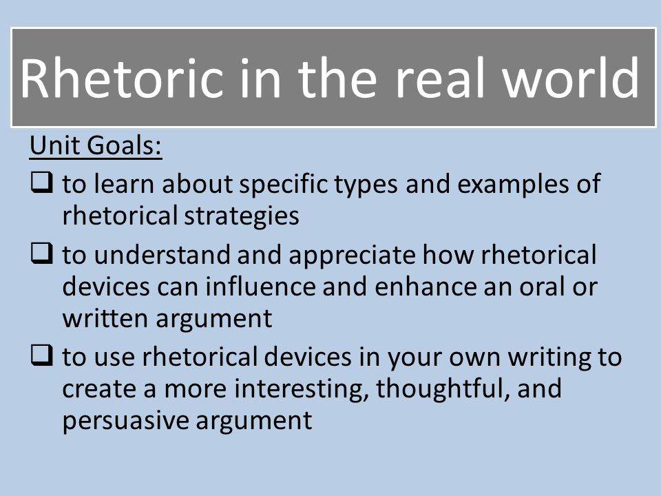 Rhetoric in the real world Unit Goals:  to learn about specific types and examples of rhetorical strategies  to understand and appreciate how rhetorical devices can influence and enhance an oral or written argument  to use rhetorical devices in your own writing to create a more interesting, thoughtful, and persuasive argument