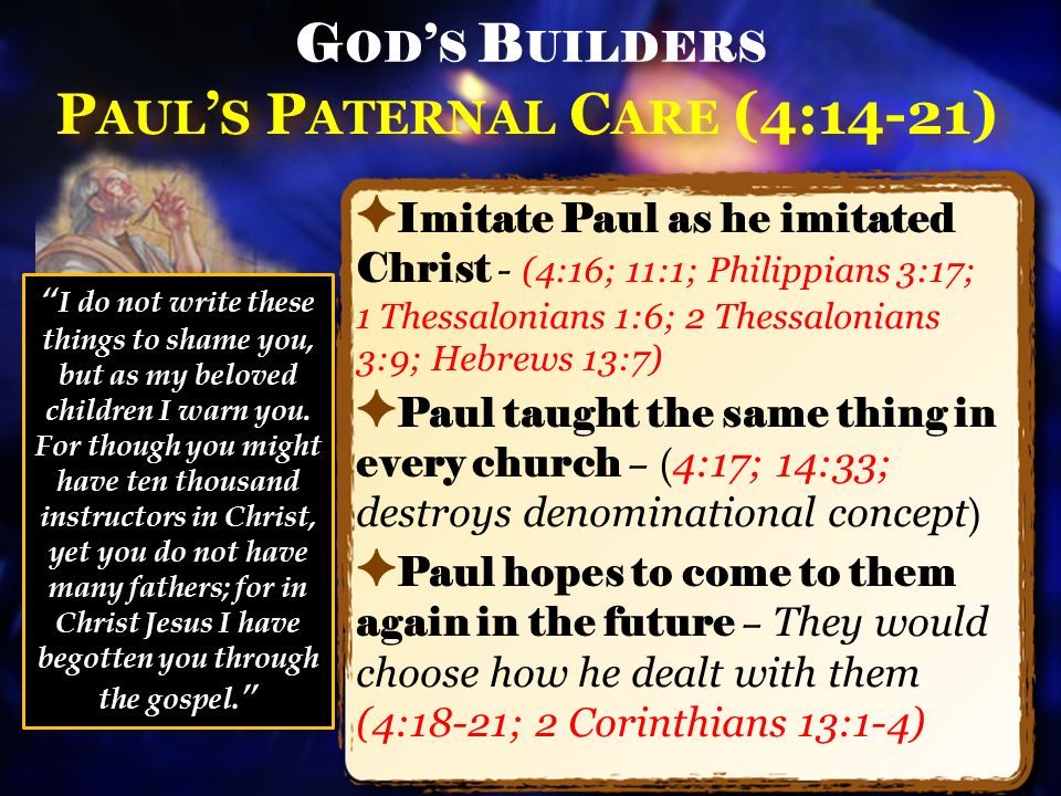 P AUL ’ S P ATERNAL C ARE (4:14-21) ✦ Imitate Paul as he imitated Christ - (4:16; 11:1; Philippians 3:17; 1 Thessalonians 1:6; 2 Thessalonians 3:9; Hebrews 13:7) ✦ Paul taught the same thing in every church – ( 4:17; 14:33; destroys denominational concept ) ✦ Paul hopes to come to them again in the future – They would choose how he dealt with them (4:18-21; 2 Corinthians 13:1-4) G OD ’ S B UILDERS I do not write these things to shame you, but as my beloved children I warn you.