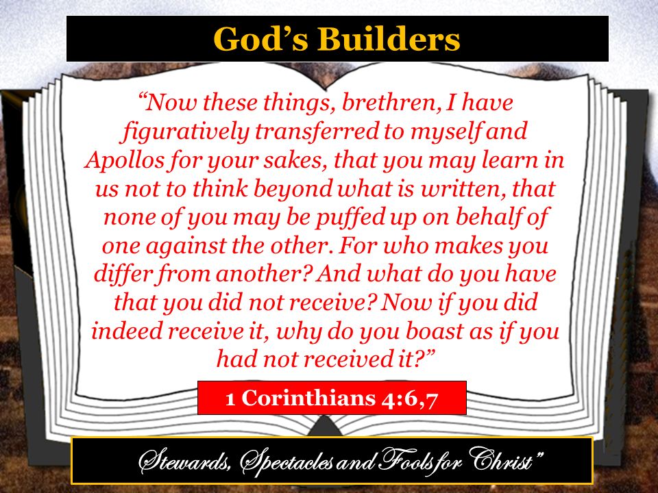 God’s Builders 1 Corinthians 4:6,7 Now these things, brethren, I have figuratively transferred to myself and Apollos for your sakes, that you may learn in us not to think beyond what is written, that none of you may be puffed up on behalf of one against the other.
