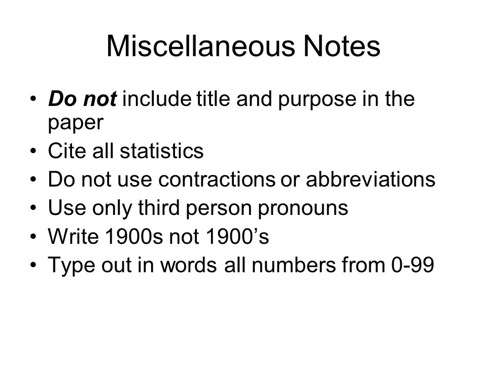 Miscellaneous Notes Do not include title and purpose in the paper Cite all statistics Do not use contractions or abbreviations Use only third person pronouns Write 1900s not 1900’s Type out in words all numbers from 0-99