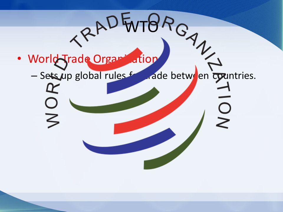 WTO World Trade Organization – Sets up global rules for trade between countries.