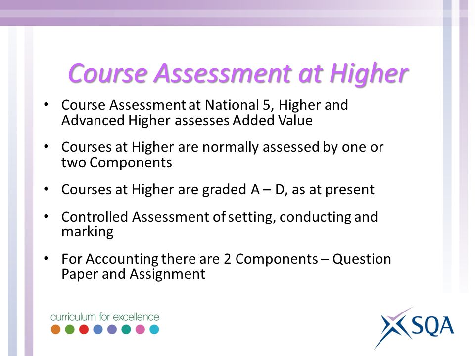 Course Assessment at Higher Course Assessment at National 5, Higher and Advanced Higher assesses Added Value Courses at Higher are normally assessed by one or two Components Courses at Higher are graded A – D, as at present Controlled Assessment of setting, conducting and marking For Accounting there are 2 Components – Question Paper and Assignment