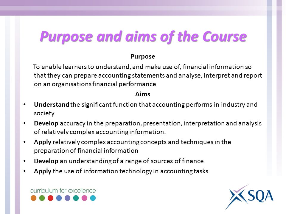Purpose and aims of the Course Purpose To enable learners to understand, and make use of, financial information so that they can prepare accounting statements and analyse, interpret and report on an organisations financial performance Aims Understand the significant function that accounting performs in industry and society Develop accuracy in the preparation, presentation, interpretation and analysis of relatively complex accounting information.