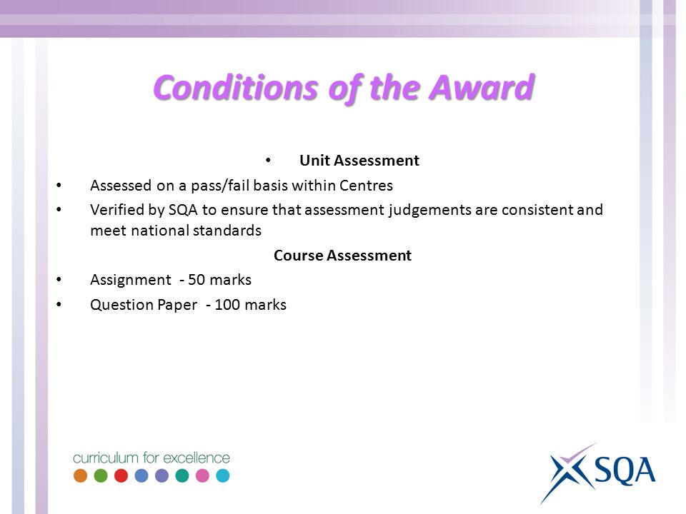 Conditions of the Award Unit Assessment Assessed on a pass/fail basis within Centres Verified by SQA to ensure that assessment judgements are consistent and meet national standards Course Assessment Assignment - 50 marks Question Paper marks