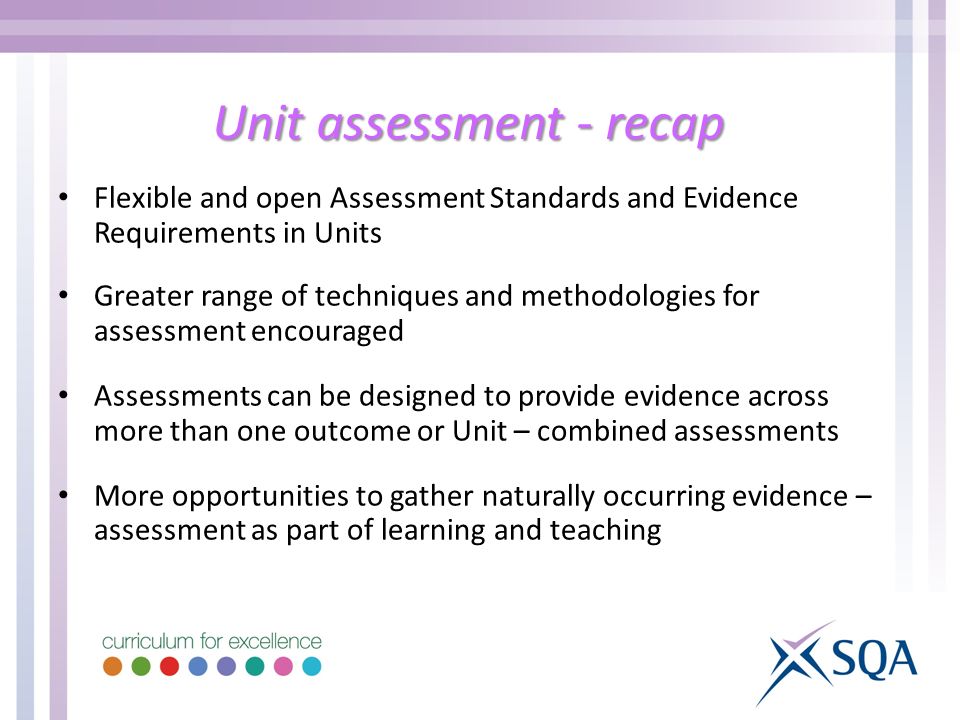 Unit assessment - recap Flexible and open Assessment Standards and Evidence Requirements in Units Greater range of techniques and methodologies for assessment encouraged Assessments can be designed to provide evidence across more than one outcome or Unit – combined assessments More opportunities to gather naturally occurring evidence – assessment as part of learning and teaching