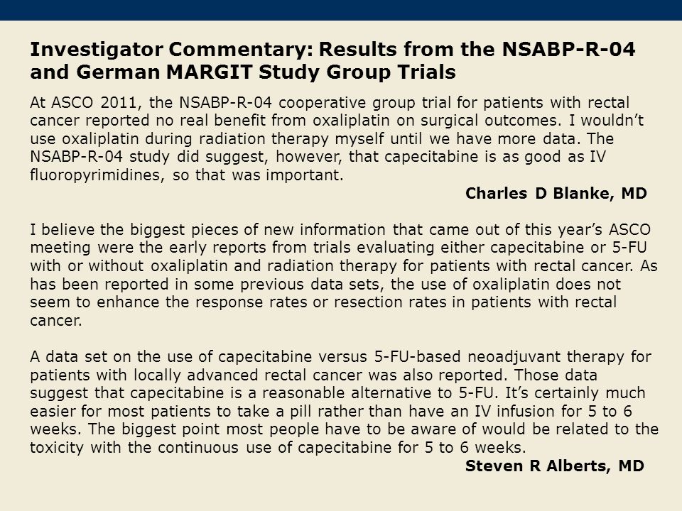Investigator Commentary: Results from the NSABP-R-04 and German MARGIT Study Group Trials At ASCO 2011, the NSABP-R-04 cooperative group trial for patients with rectal cancer reported no real benefit from oxaliplatin on surgical outcomes.