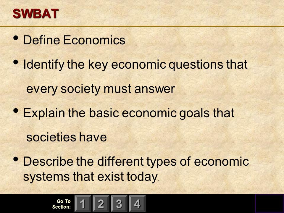123 Go To Section: 4SWBAT Define Economics Identify the key economic questions that every society must answer Explain the basic economic goals that societies have Describe the different types of economic systems that exist today.