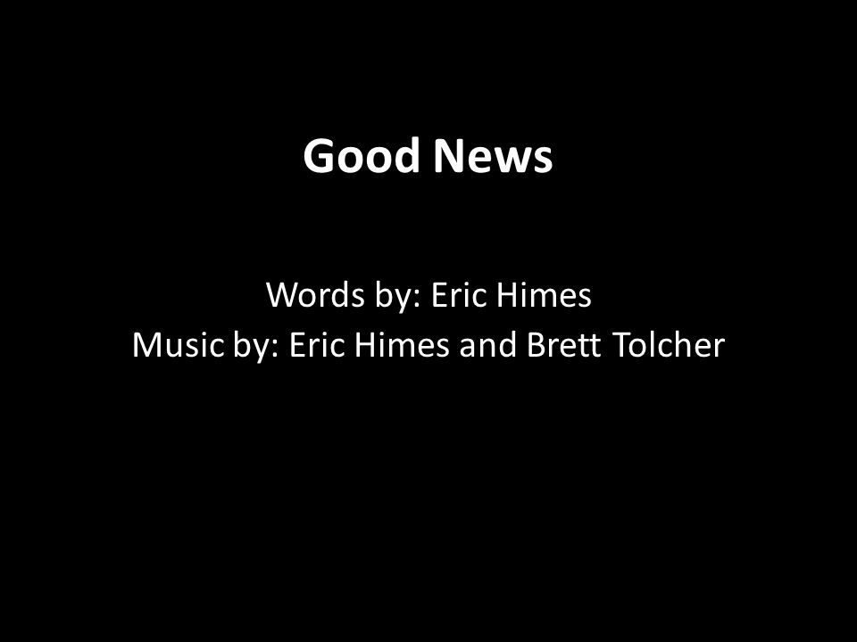 Good News Words by: Eric Himes Music by: Eric Himes and Brett Tolcher