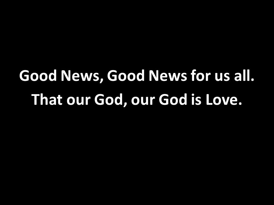 Good News, Good News for us all. That our God, our God is Love.