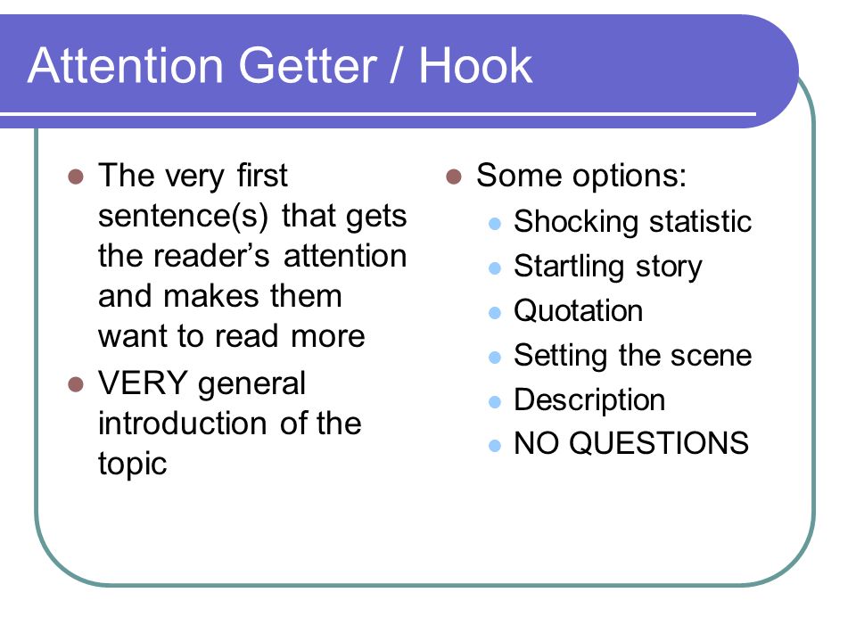Attention Getter / Hook The very first sentence(s) that gets the reader’s attention and makes them want to read more VERY general introduction of the topic Some options: Shocking statistic Startling story Quotation Setting the scene Description NO QUESTIONS
