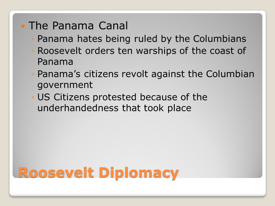 Roosevelt Diplomacy The Panama Canal ◦Panama hates being ruled by the Columbians ◦Roosevelt orders ten warships of the coast of Panama ◦Panama’s citizens revolt against the Columbian government ◦US Citizens protested because of the underhandedness that took place