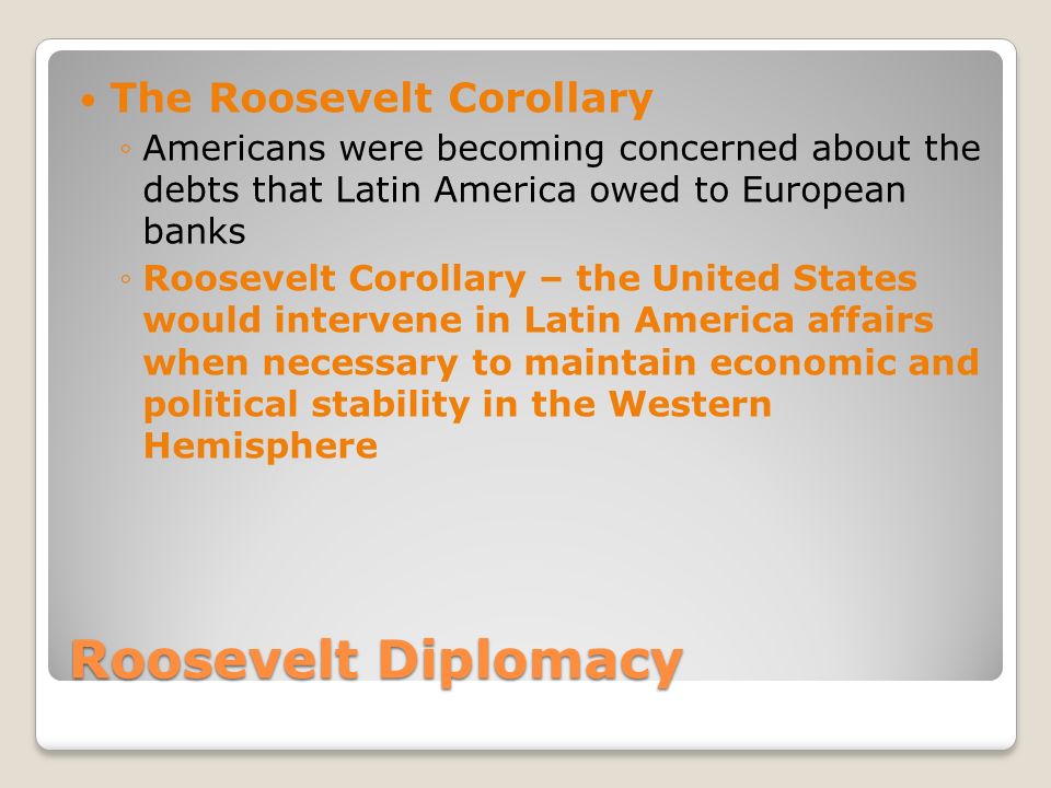Roosevelt Diplomacy The Roosevelt Corollary ◦Americans were becoming concerned about the debts that Latin America owed to European banks ◦Roosevelt Corollary – the United States would intervene in Latin America affairs when necessary to maintain economic and political stability in the Western Hemisphere