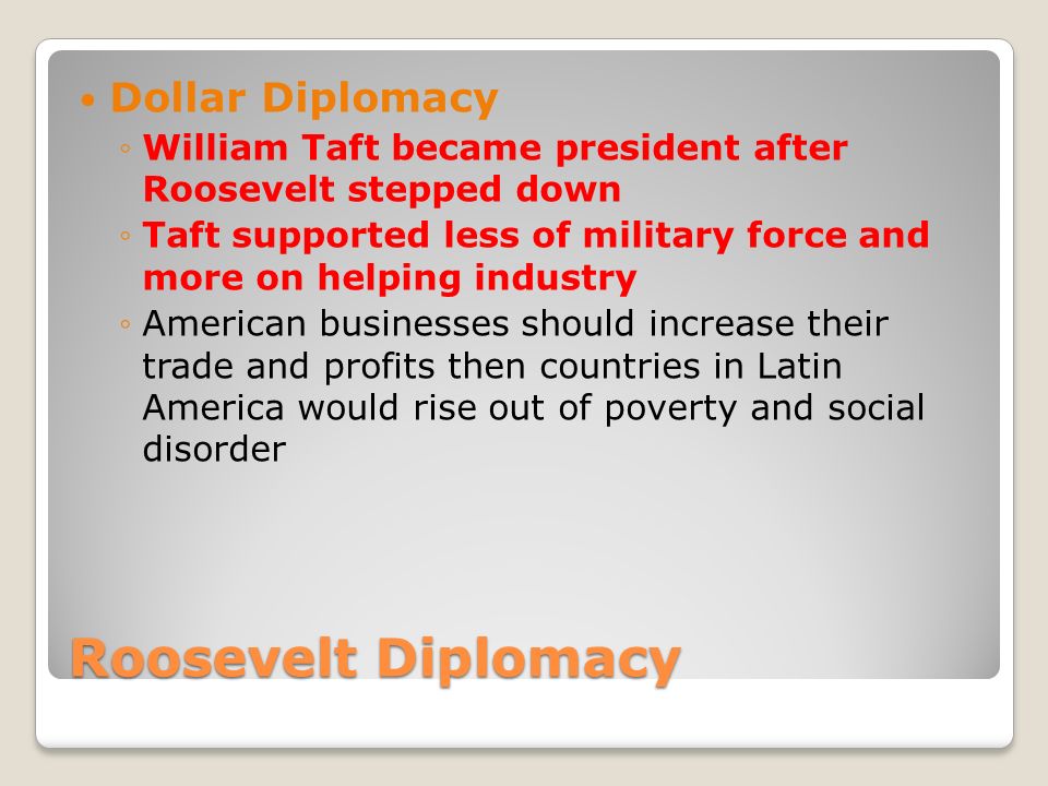 Roosevelt Diplomacy Dollar Diplomacy ◦William Taft became president after Roosevelt stepped down ◦Taft supported less of military force and more on helping industry ◦American businesses should increase their trade and profits then countries in Latin America would rise out of poverty and social disorder