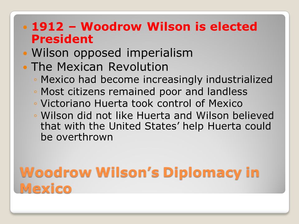 Woodrow Wilson’s Diplomacy in Mexico 1912 – Woodrow Wilson is elected President Wilson opposed imperialism The Mexican Revolution ◦Mexico had become increasingly industrialized ◦Most citizens remained poor and landless ◦Victoriano Huerta took control of Mexico ◦Wilson did not like Huerta and Wilson believed that with the United States’ help Huerta could be overthrown