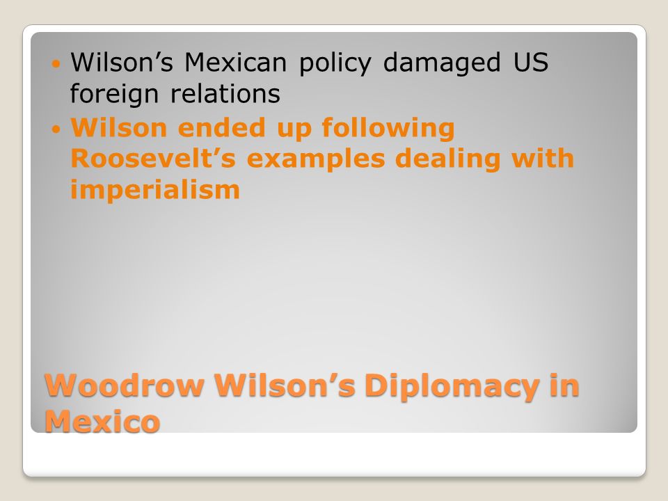 Woodrow Wilson’s Diplomacy in Mexico Wilson’s Mexican policy damaged US foreign relations Wilson ended up following Roosevelt’s examples dealing with imperialism