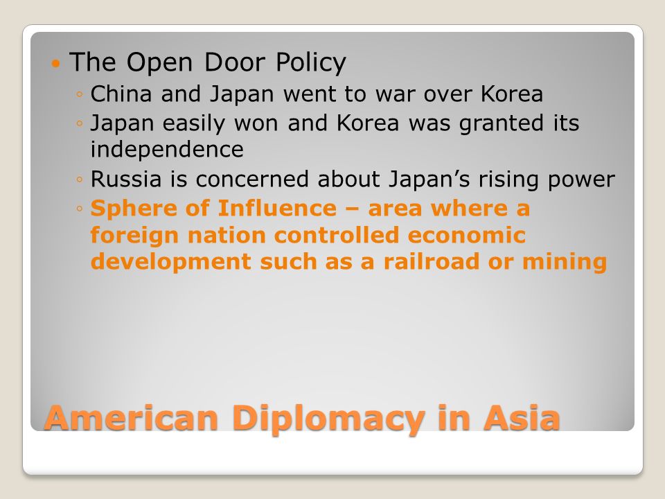 American Diplomacy in Asia The Open Door Policy ◦China and Japan went to war over Korea ◦Japan easily won and Korea was granted its independence ◦Russia is concerned about Japan’s rising power ◦Sphere of Influence – area where a foreign nation controlled economic development such as a railroad or mining