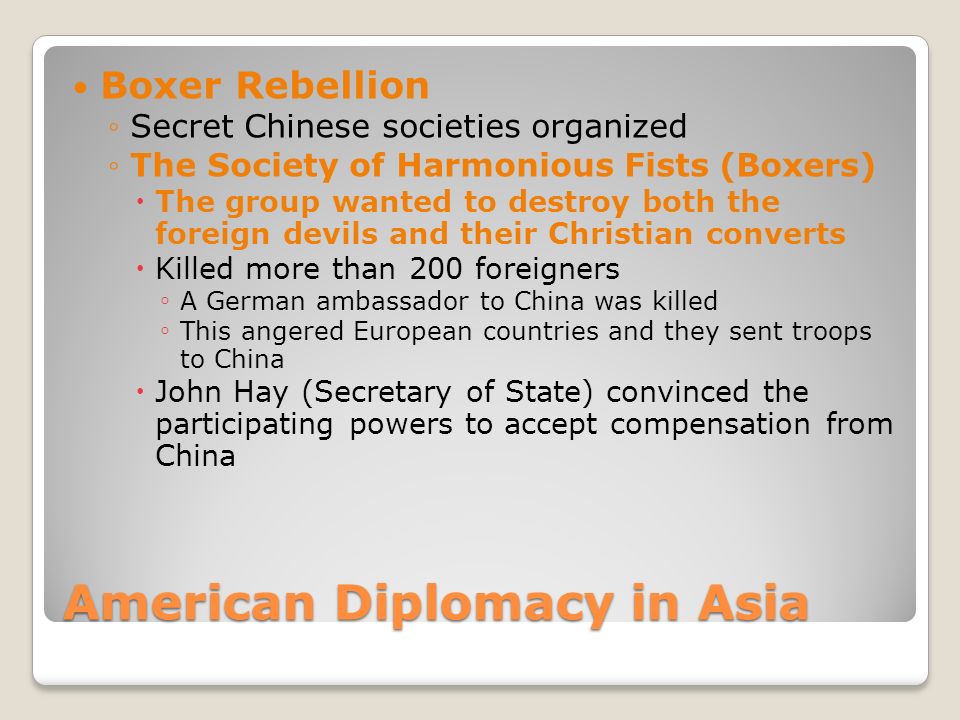 American Diplomacy in Asia Boxer Rebellion ◦Secret Chinese societies organized ◦The Society of Harmonious Fists (Boxers)  The group wanted to destroy both the foreign devils and their Christian converts  Killed more than 200 foreigners ◦ A German ambassador to China was killed ◦ This angered European countries and they sent troops to China  John Hay (Secretary of State) convinced the participating powers to accept compensation from China
