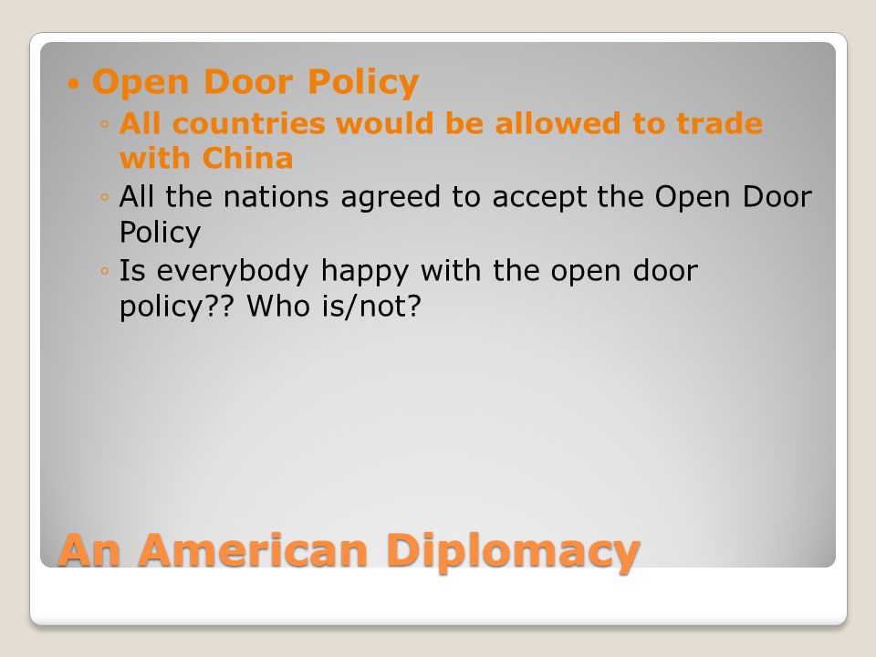 An American Diplomacy Open Door Policy ◦All countries would be allowed to trade with China ◦All the nations agreed to accept the Open Door Policy ◦Is everybody happy with the open door policy .