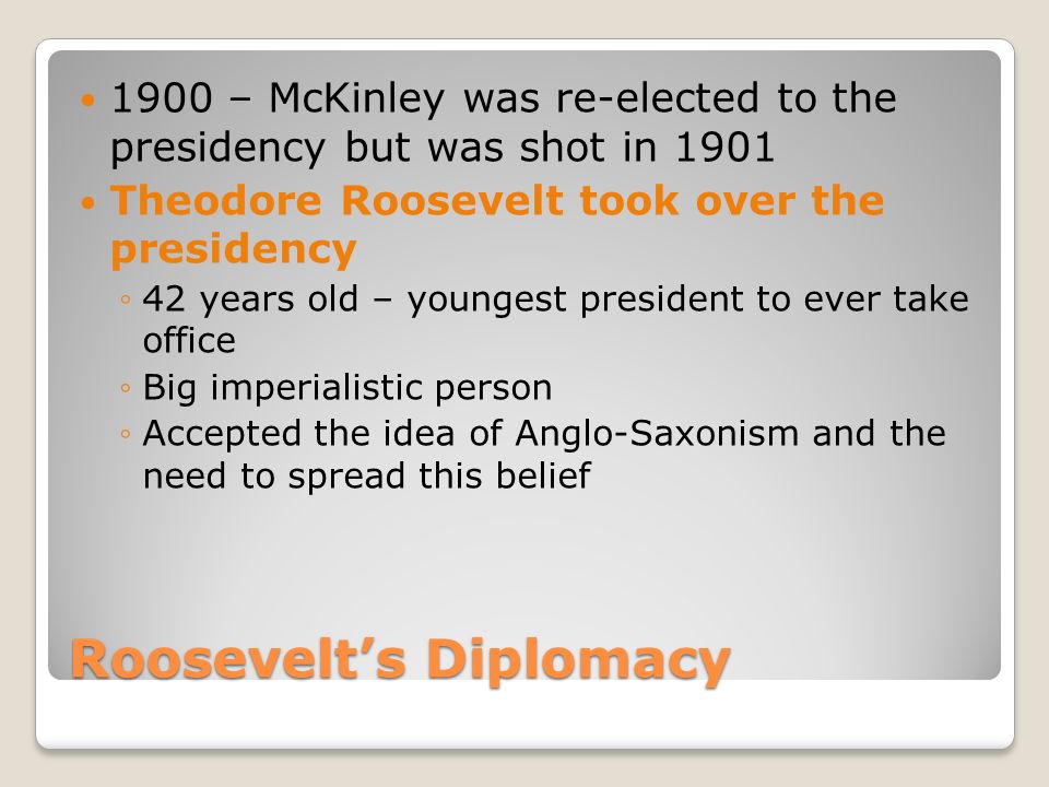 Roosevelt’s Diplomacy 1900 – McKinley was re-elected to the presidency but was shot in 1901 Theodore Roosevelt took over the presidency ◦42 years old – youngest president to ever take office ◦Big imperialistic person ◦Accepted the idea of Anglo-Saxonism and the need to spread this belief