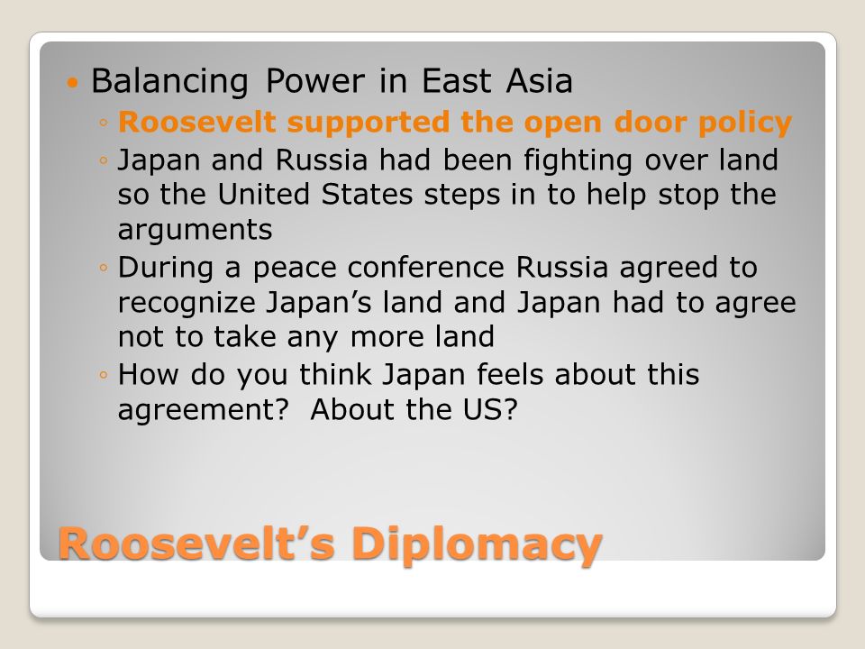 Roosevelt’s Diplomacy Balancing Power in East Asia ◦Roosevelt supported the open door policy ◦Japan and Russia had been fighting over land so the United States steps in to help stop the arguments ◦During a peace conference Russia agreed to recognize Japan’s land and Japan had to agree not to take any more land ◦How do you think Japan feels about this agreement.