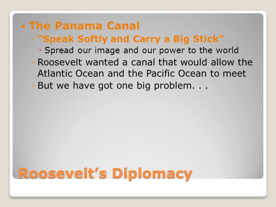 Roosevelt’s Diplomacy The Panama Canal ◦ Speak Softly and Carry a Big Stick  Spread our image and our power to the world ◦Roosevelt wanted a canal that would allow the Atlantic Ocean and the Pacific Ocean to meet ◦But we have got one big problem...