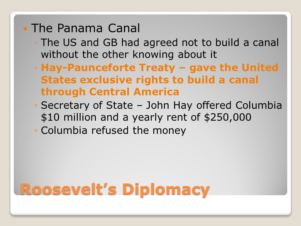 Roosevelt’s Diplomacy The Panama Canal ◦The US and GB had agreed not to build a canal without the other knowing about it ◦Hay-Paunceforte Treaty – gave the United States exclusive rights to build a canal through Central America ◦Secretary of State – John Hay offered Columbia $10 million and a yearly rent of $250,000 ◦Columbia refused the money