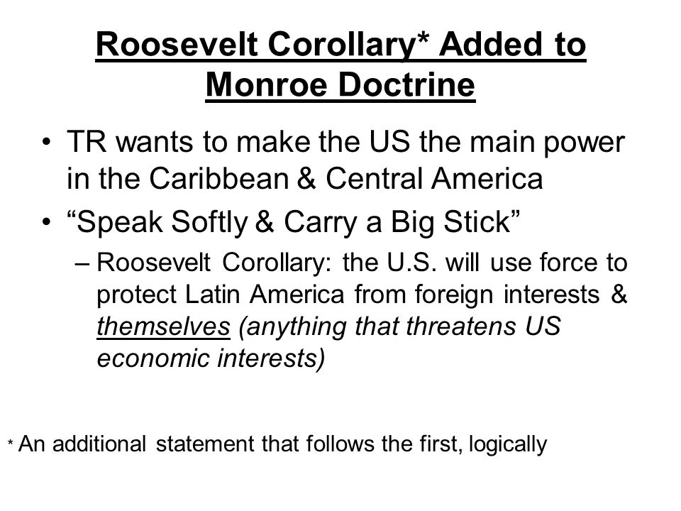 Roosevelt Corollary* Added to Monroe Doctrine TR wants to make the US the main power in the Caribbean & Central America Speak Softly & Carry a Big Stick –R–Roosevelt Corollary: the U.S.